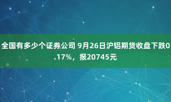 全国有多少个证券公司 9月26日沪铝期货收盘下跌0.17%，报20745元