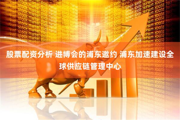 股票配资分析 进博会的浦东邀约 浦东加速建设全球供应链管理中心