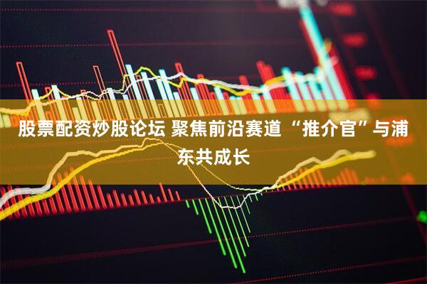 股票配资炒股论坛 聚焦前沿赛道 “推介官”与浦东共成长
