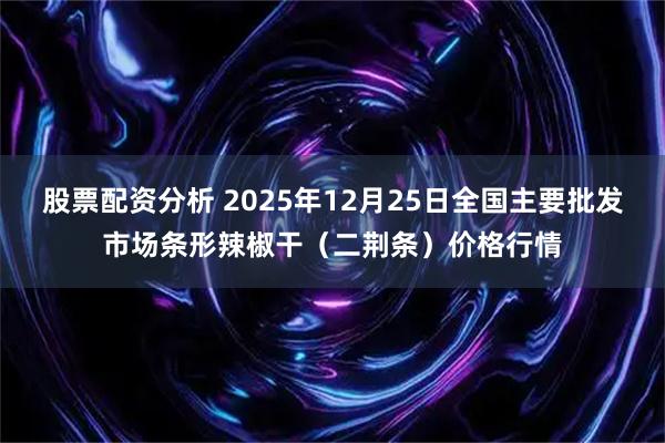 股票配资分析 2025年12月25日全国主要批发市场条形辣椒干（二荆条）价格行情