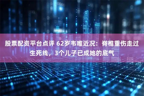 股票配资平台点评 62岁韦唯近况：脊椎重伤走过生死线，3个儿子已成她的底气