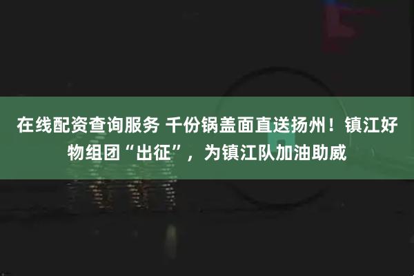 在线配资查询服务 千份锅盖面直送扬州！镇江好物组团“出征”，为镇江队加油助威