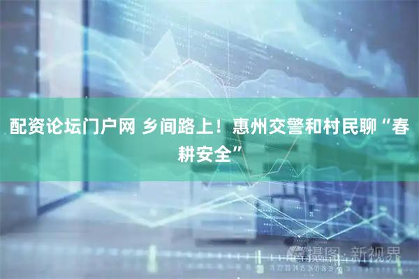 配资论坛门户网 乡间路上！惠州交警和村民聊“春耕安全”